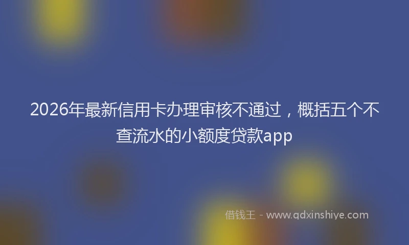 2026年最新信用卡办理审核不通过,概括五个不查流水的小额度贷款app