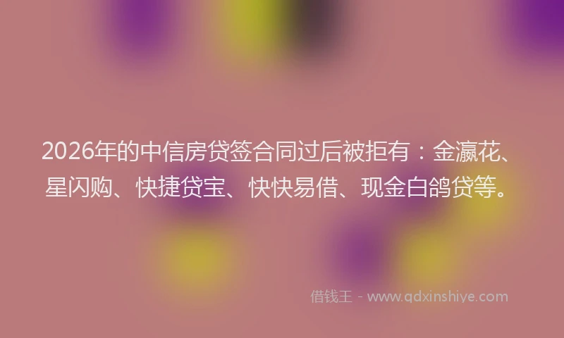 2026年的中信房贷签合同过后被拒有:金瀛花、星闪购、快捷贷宝、快快易借、现金白鸽贷等。