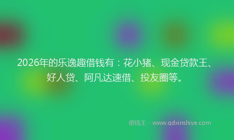 2026年的乐逸趣借钱有：花小猪、现金贷款王、好人贷、阿凡达速借、投友圈等。