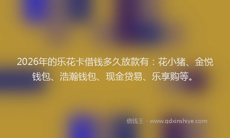 2026年的乐花卡借钱多久放款有：花小猪、金悦钱包、浩瀚钱包、现金贷易、乐享购等。