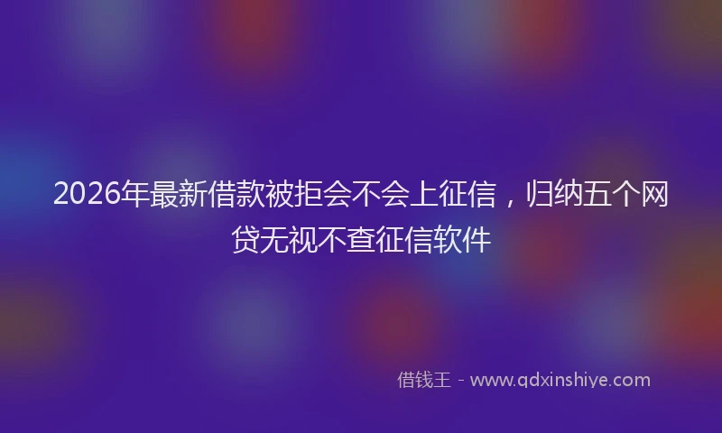 2026年最新借款被拒会不会上征信，归纳五个网贷无视不查征信软件