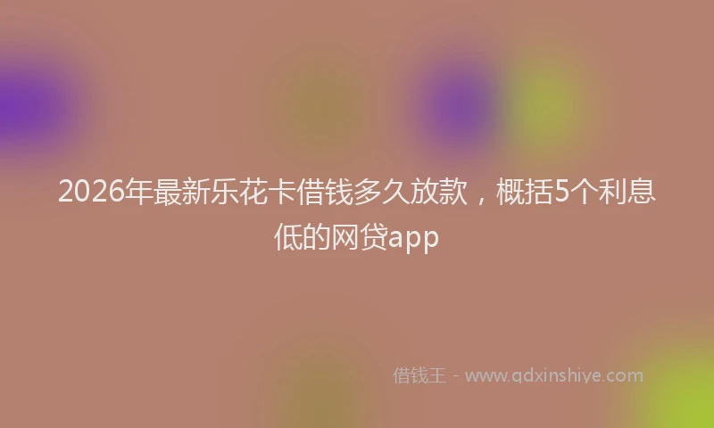 2026年最新乐花卡借钱多久放款，概括5个利息低的网贷app