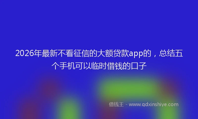 2026年最新不看征信的大额贷款app的，总结五个手机可以临时借钱的口子