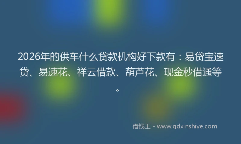 2026年的供车什么贷款机构好下款有:易贷宝速贷、易速花、祥云借款、葫芦花、现金秒借通等。