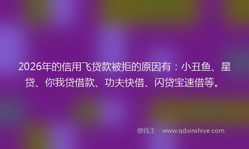 2026年的信用飞贷款被拒的原因有：小丑鱼、星贷、你我贷借款、功夫快借、闪贷宝速借等。