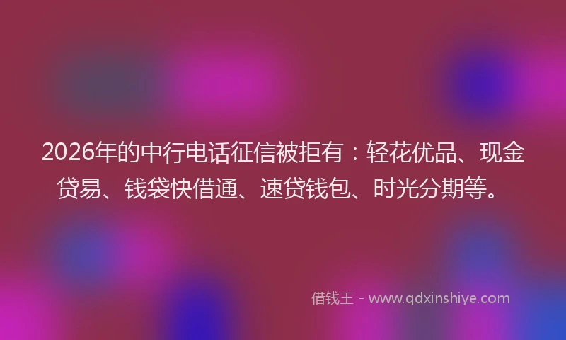 2026年的中行电话征信被拒有：轻花优品、现金贷易、钱袋快借通、速贷钱包、时光分期等。