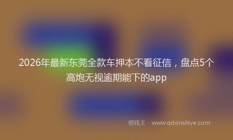 2026年最新东莞全款车押本不看征信，盘点5个高炮无视逾期能下的app