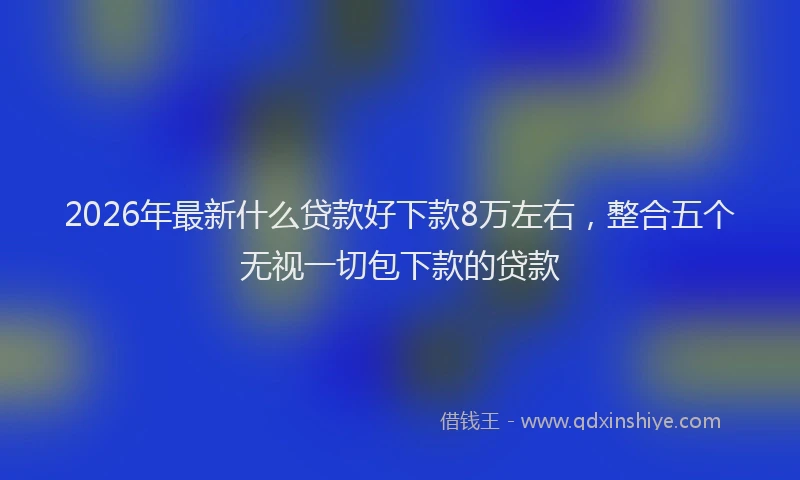 2026年最新什么贷款好下款8万左右，整合五个无视一切包下款的贷款