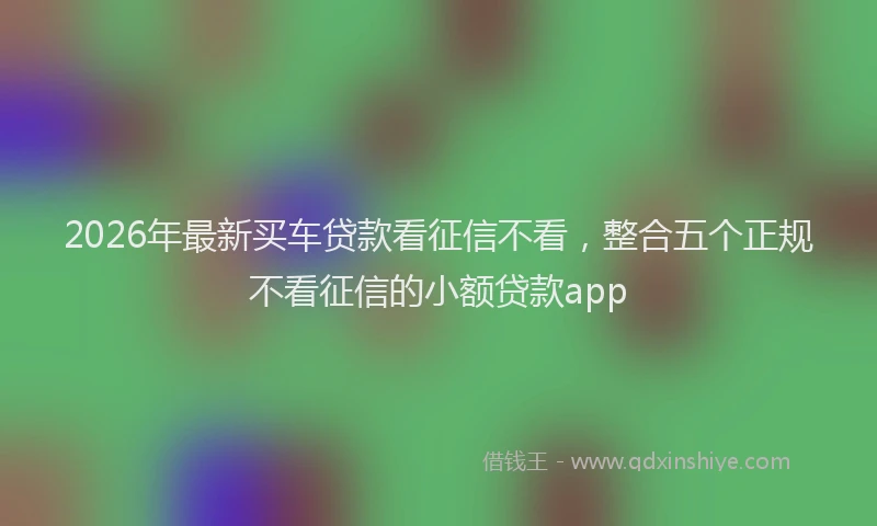 2026年最新买车贷款看征信不看，整合五个正规不看征信的小额贷款app