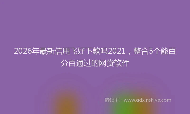 2026年最新信用飞好下款吗2021，整合5个能百分百通过的网贷软件
