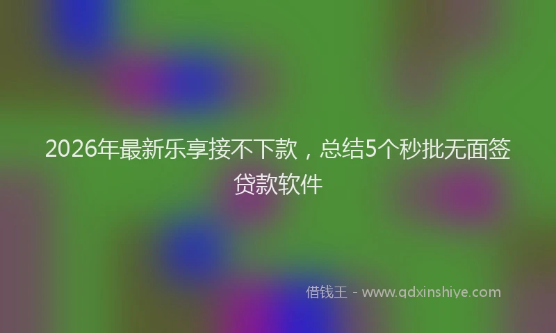 2026年最新乐享接不下款，总结5个秒批无面签贷款软件