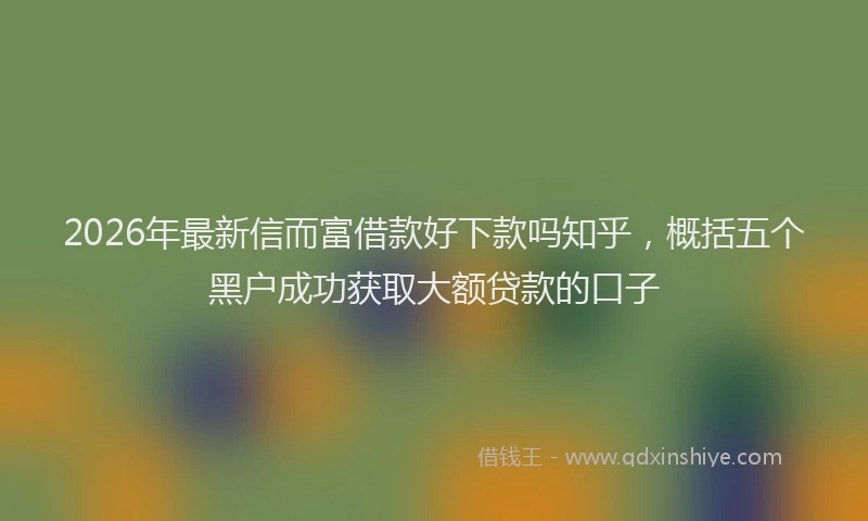2026年最新信而富借款好下款吗知乎,概括五个黑户成功获取大额贷款的口子