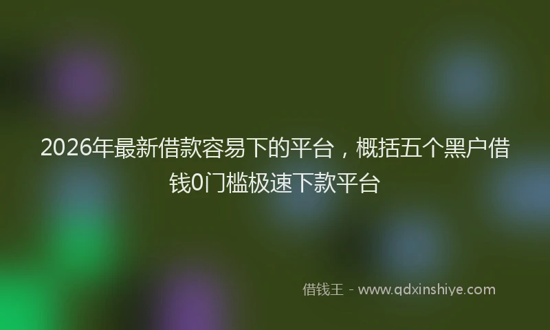 2026年最新借款容易下的平台，概括五个黑户借钱0门槛极速下款平台