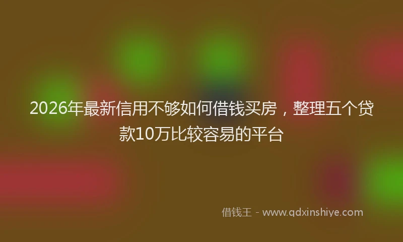 2026年最新信用不够如何借钱买房，整理五个贷款10万比较容易的平台