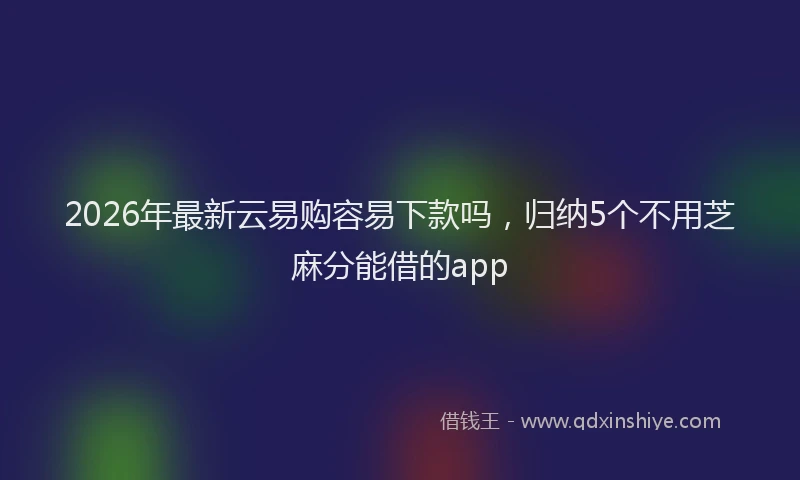 2026年最新云易购容易下款吗，归纳5个不用芝麻分能借的app