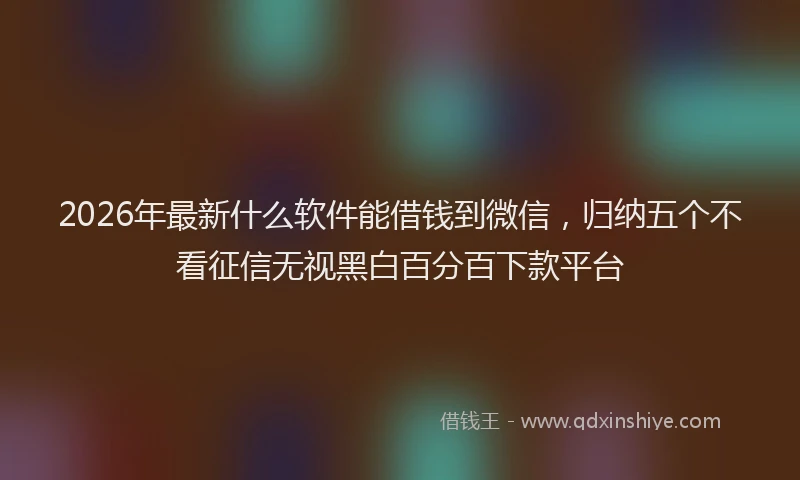 2026年最新什么软件能借钱到微信，归纳五个不看征信无视黑白百分百下款平台