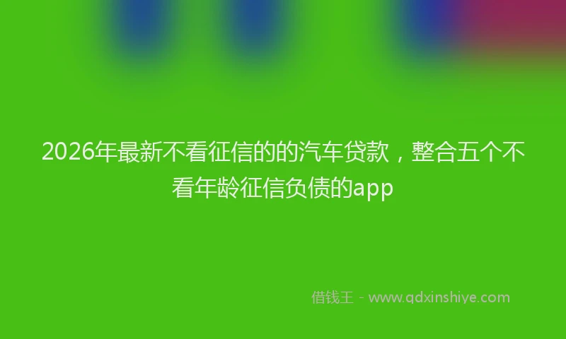 2026年最新不看征信的的汽车贷款，整合五个不看年龄征信负债的app