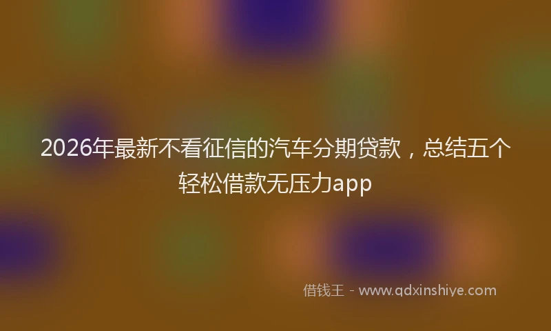 2026年最新不看征信的汽车分期贷款，总结五个轻松借款无压力app