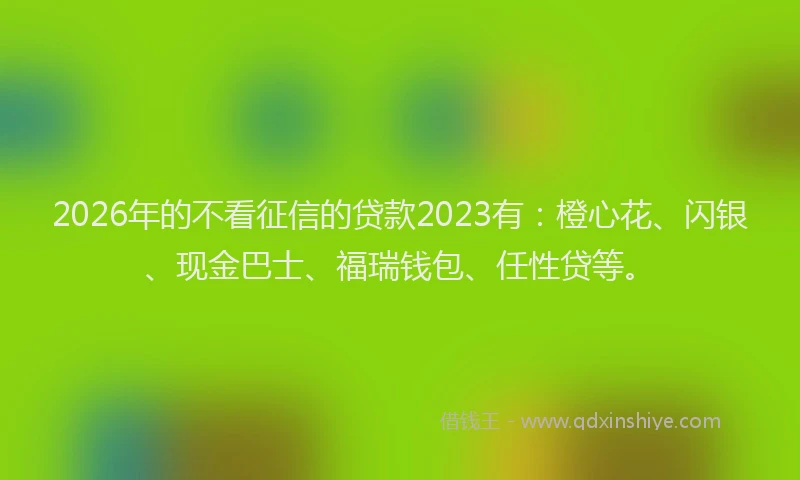2026年的不看征信的贷款2023有:橙心花、闪银、现金巴士、福瑞钱包、任性贷等。