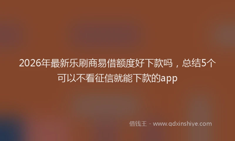 2026年最新乐刷商易借额度好下款吗,总结5个可以不看征信就能下款的app