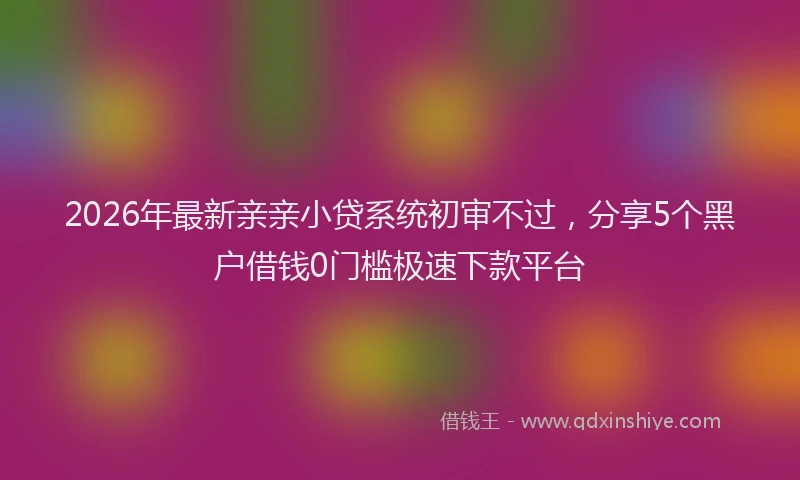 2026年最新亲亲小贷系统初审不过，分享5个黑户借钱0门槛极速下款平台