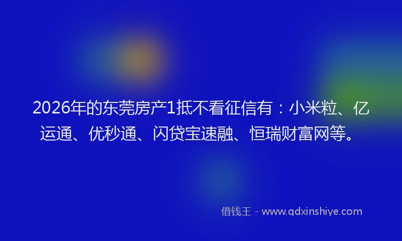 2026年的东莞房产1抵不看征信有：小米粒、亿运通、优秒通、闪贷宝速融、恒瑞财富网等。