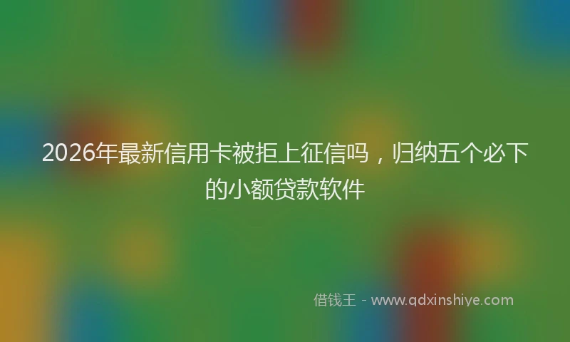2026年最新信用卡被拒上征信吗，归纳五个必下的小额贷款软件
