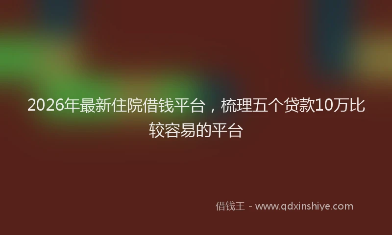 2026年最新住院借钱平台,梳理五个贷款10万比较容易的平台