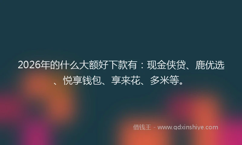2026年的什么大额好下款有:现金侠贷、鹿优选、悦享钱包、享来花、多米等。