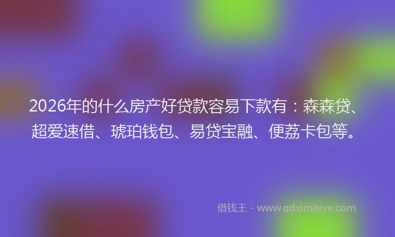 2026年的什么房产好贷款容易下款有:森森贷、超爱速借、琥珀钱包、易贷宝融、便荔卡包等。