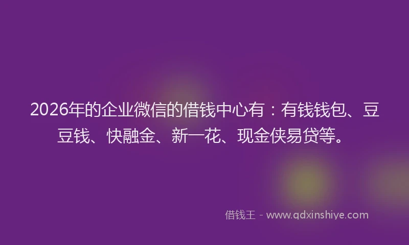 2026年的企业微信的借钱中心有：有钱钱包、豆豆钱、快融金、新一花、现金侠易贷等。