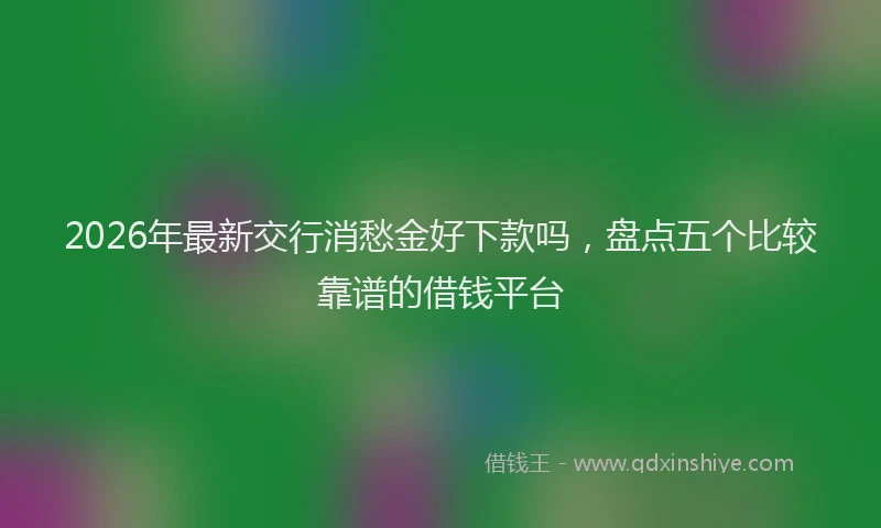 2026年最新交行消愁金好下款吗，盘点五个比较靠谱的借钱平台