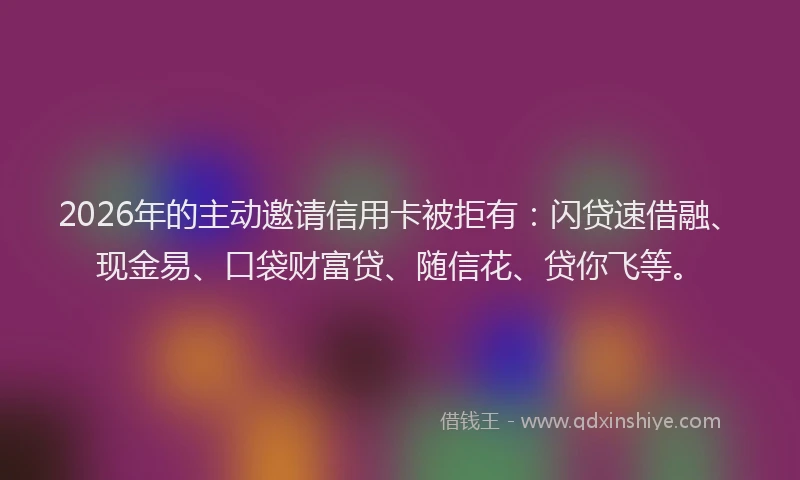 2026年的主动邀请信用卡被拒有：闪贷速借融、现金易、口袋财富贷、随信花、贷你飞等。