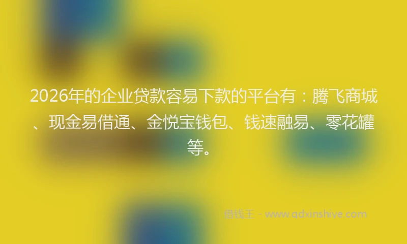 2026年的企业贷款容易下款的平台有：腾飞商城、现金易借通、金悦宝钱包、钱速融易、零花罐等。