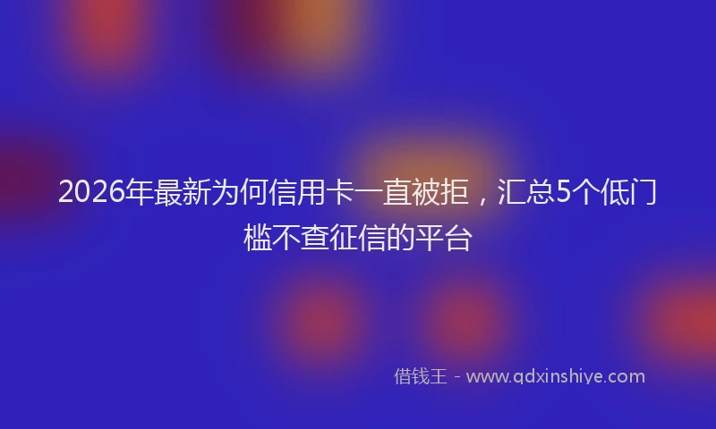 2026年最新为何信用卡一直被拒，汇总5个低门槛不查征信的平台