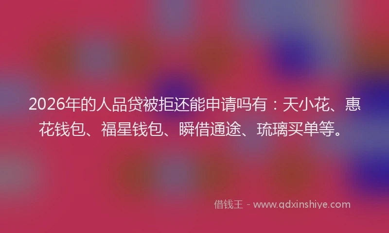 2026年的人品贷被拒还能申请吗有：天小花、惠花钱包、福星钱包、瞬借通途、琉璃买单等。