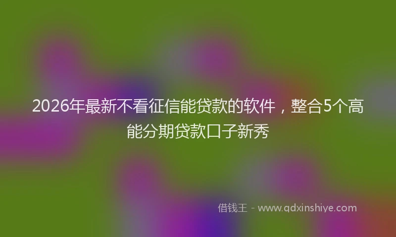 2026年最新不看征信能贷款的软件，整合5个高能分期贷款口子新秀