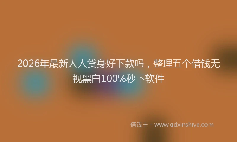 2026年最新人人贷身好下款吗，整理五个借钱无视黑白100%秒下软件