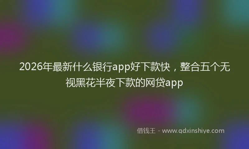 2026年最新什么银行app好下款快，整合五个无视黑花半夜下款的网贷app