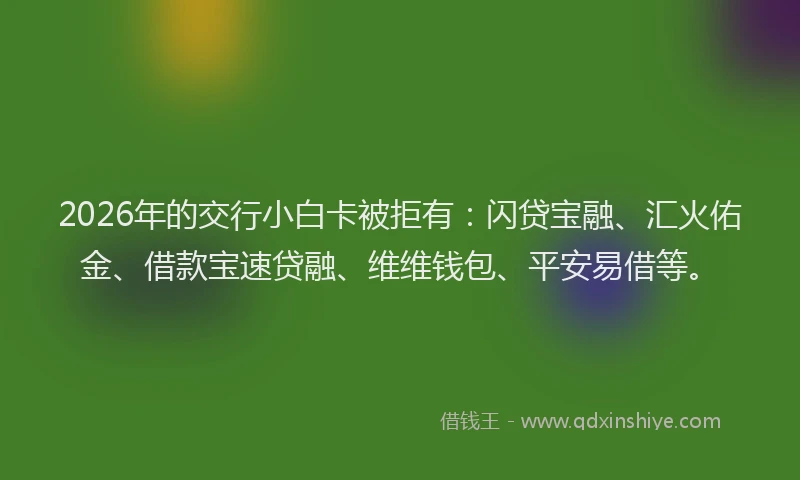 2026年的交行小白卡被拒有：闪贷宝融、汇火佑金、借款宝速贷融、维维钱包、平安易借等。