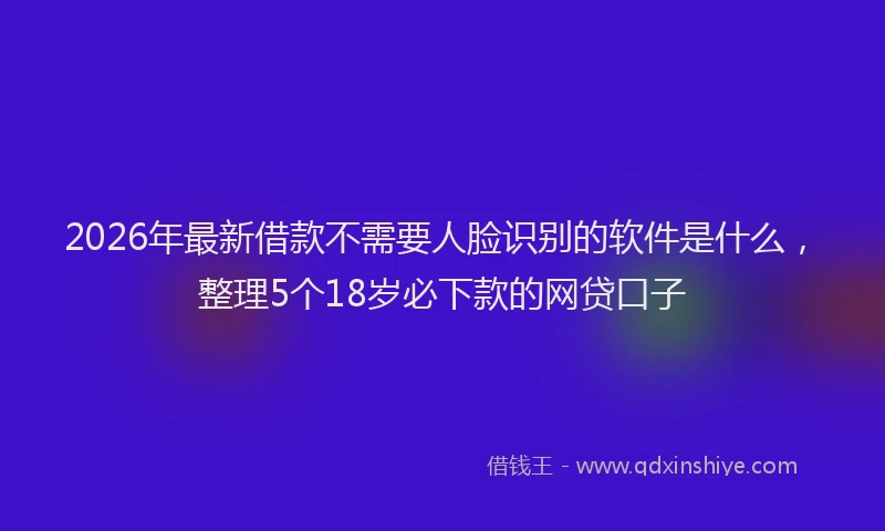 2026年最新借款不需要人脸识别的软件是什么，整理5个18岁必下款的网贷口子