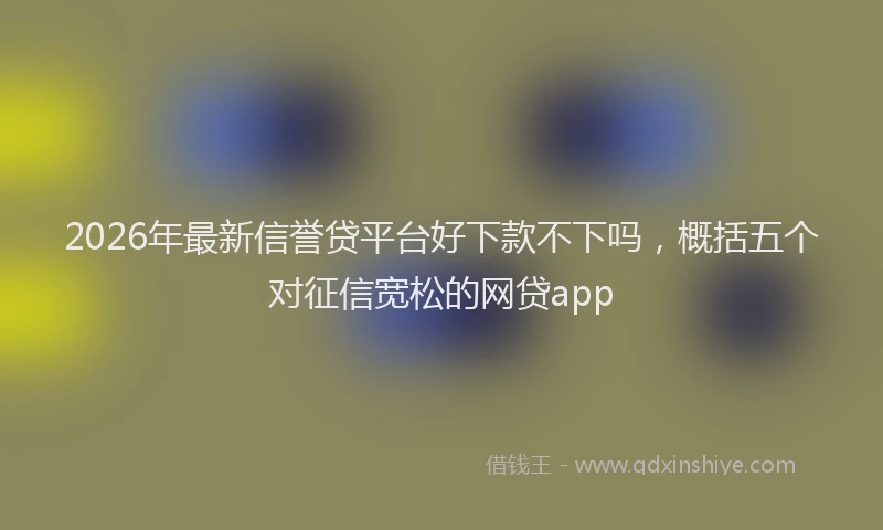 2026年最新信誉贷平台好下款不下吗，概括五个对征信宽松的网贷app