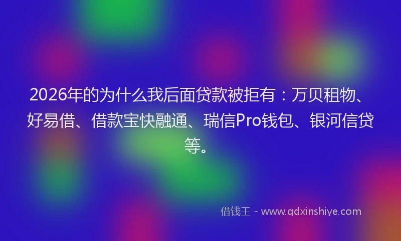 2026年的为什么我后面贷款被拒有：万贝租物、好易借、借款宝快融通、瑞信Pro钱包、银河信贷等。
