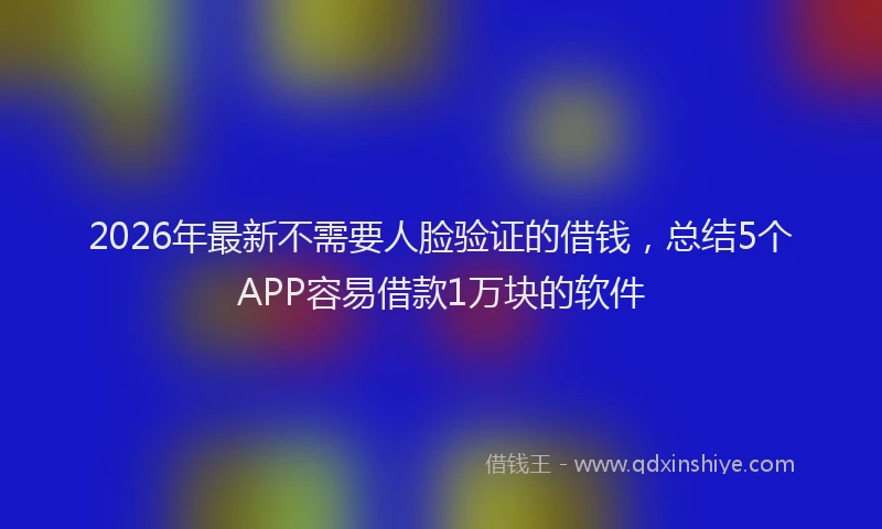 2026年最新不需要人脸验证的借钱，总结5个APP容易借款1万块的软件