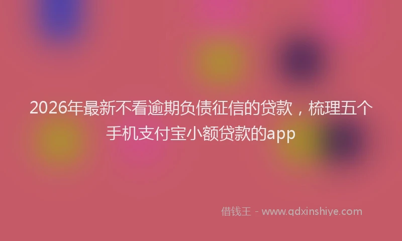 2026年最新不看逾期负债征信的贷款，梳理五个手机支付宝小额贷款的app