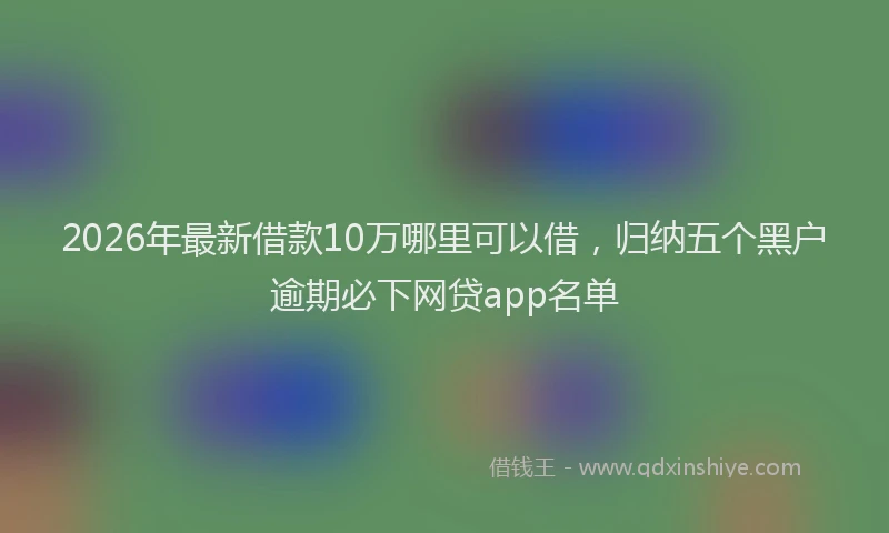 2026年最新借款10万哪里可以借,归纳五个黑户逾期必下网贷app名单