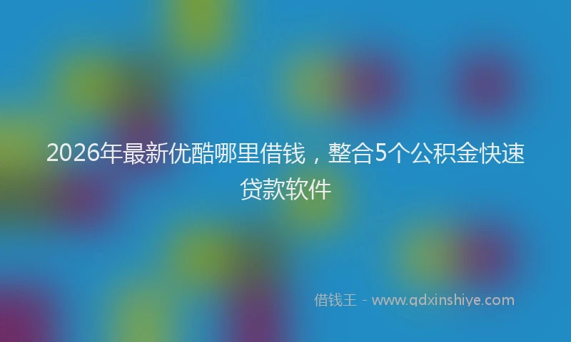 2026年最新优酷哪里借钱，整合5个公积金快速贷款软件