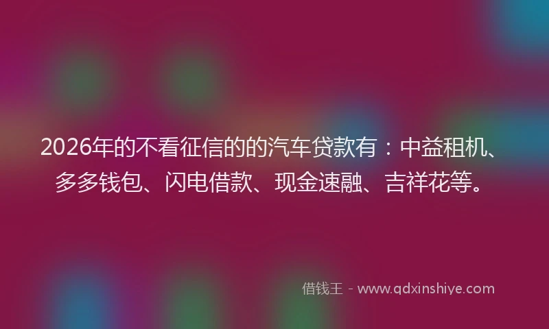 2026年的不看征信的的汽车贷款有：中益租机、多多钱包、闪电借款、现金速融、吉祥花等。