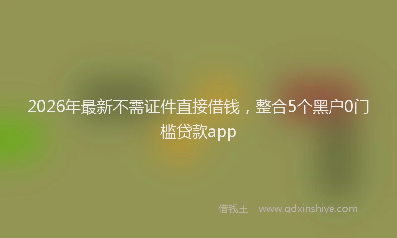 2026年最新不需证件直接借钱，整合5个黑户0门槛贷款app