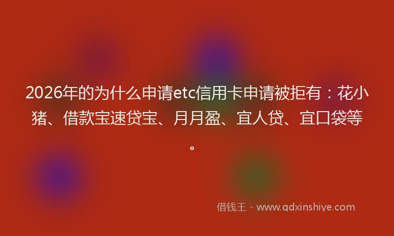 2026年的为什么申请etc信用卡申请被拒有：花小猪、借款宝速贷宝、月月盈、宜人贷、宜口袋等。